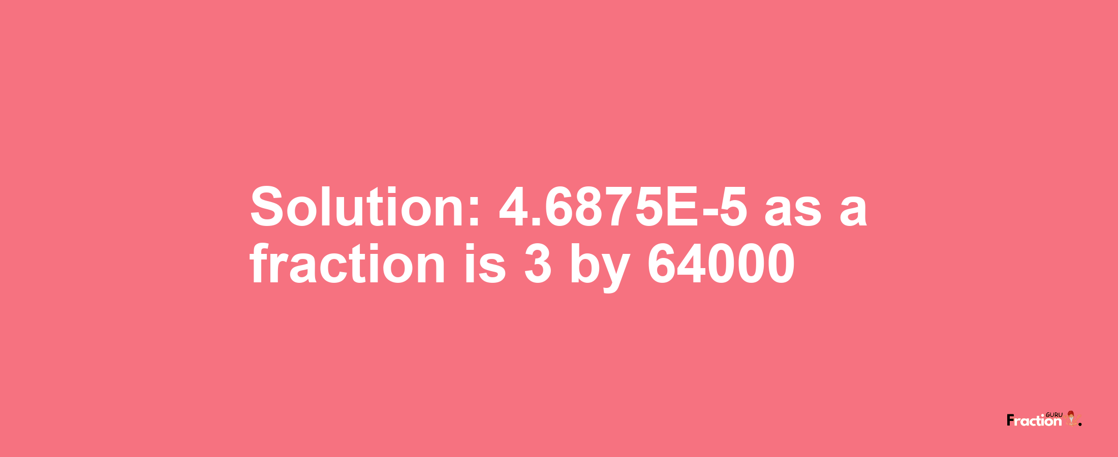 Solution:4.6875E-5 as a fraction is 3/64000